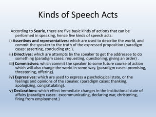 Kinds of Speech Acts
According to Searle, there are five basic kinds of actions that can be
performed in speaking, hence five kinds of speech acts:
i) Assertives and representatives: which are used to describe the world, and
commit the speaker to the truth of the expressed proposition (paradigm
cases: asserting, concluding etc.).
ii) Directives: which are attempts by the speaker to get the addressee to do
something (paradigm cases: requesting, questioning, giving an order) .
iii) Commissives: which commit the speaker to some future course of action
which will also change the world in some way. (paradigm cases: promising,
threatening, offering).
iv) Expressives: which are used to express a psychological state, or the
feelings and opinions of the speaker. (paradigm cases: thanking,
apologizing, congratulating).
v) Declarations: which effect immediate changes in the institutional state of
affairs (paradigm cases: excommunicating, declaring war, christening,
firing from employment.)
 