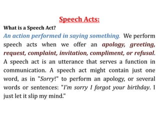 Speech Acts:
What is a Speech Act?
An action performed in saying something. We perform
speech acts when we offer an apology, greeting,
request, complaint, invitation, compliment, or refusal.
A speech act is an utterance that serves a function in
communication. A speech act might contain just one
word, as in "Sorry!" to perform an apology, or several
words or sentences: "I’m sorry I forgot your birthday. I
just let it slip my mind."
 