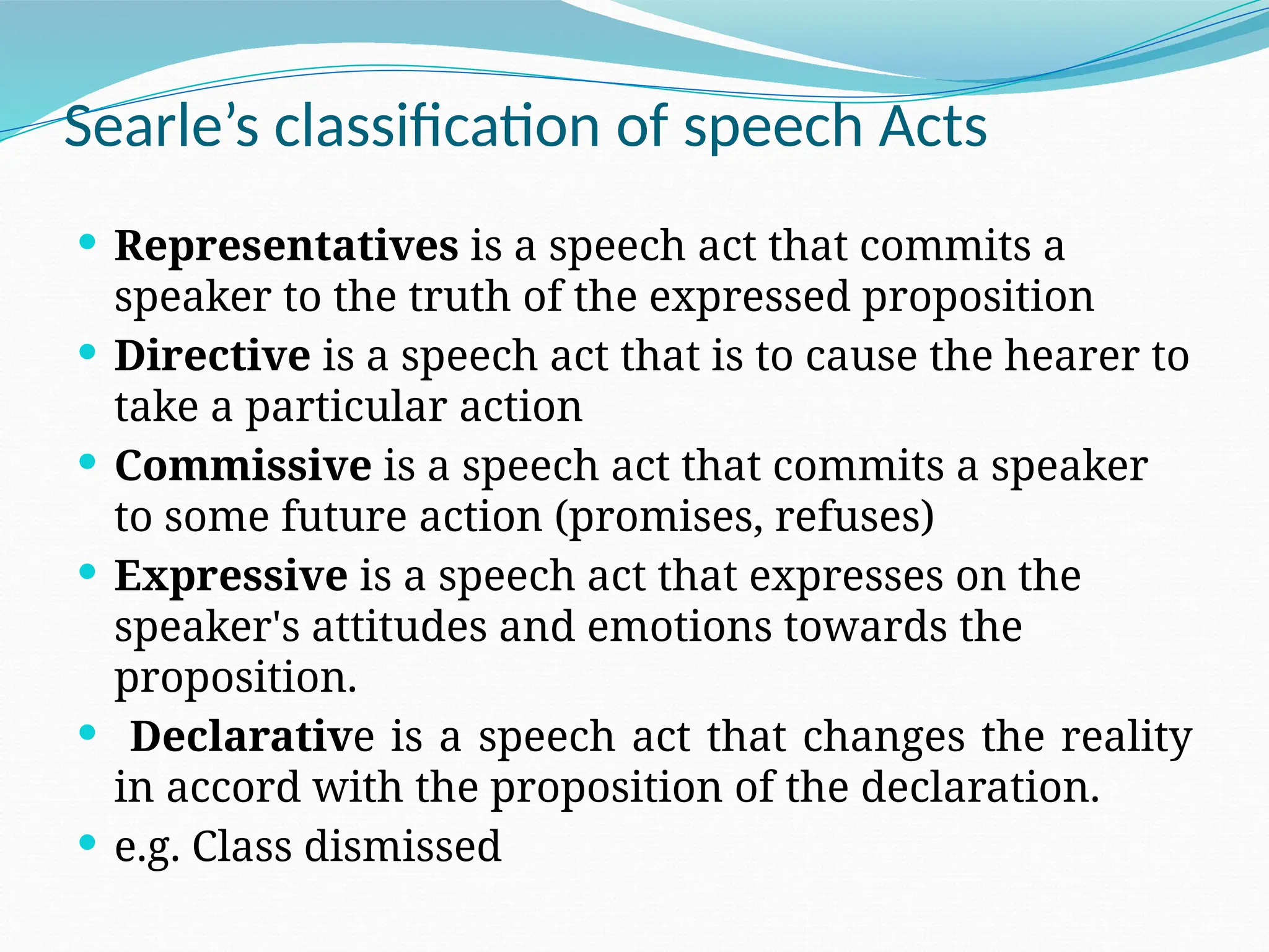  Representatives is a speech act that commits a
speaker to the truth of the expressed proposition
 Directive is a speech act that is to cause the hearer to
take a particular action
 Commissive is a speech act that commits a speaker
to some future action (promises, refuses)
 Expressive is a speech act that expresses on the
speaker's attitudes and emotions towards the
proposition.
 Declarative is a speech act that changes the reality
in accord with the proposition of the declaration.
 e.g. Class dismissed
Searle’s classification of speech Acts
 