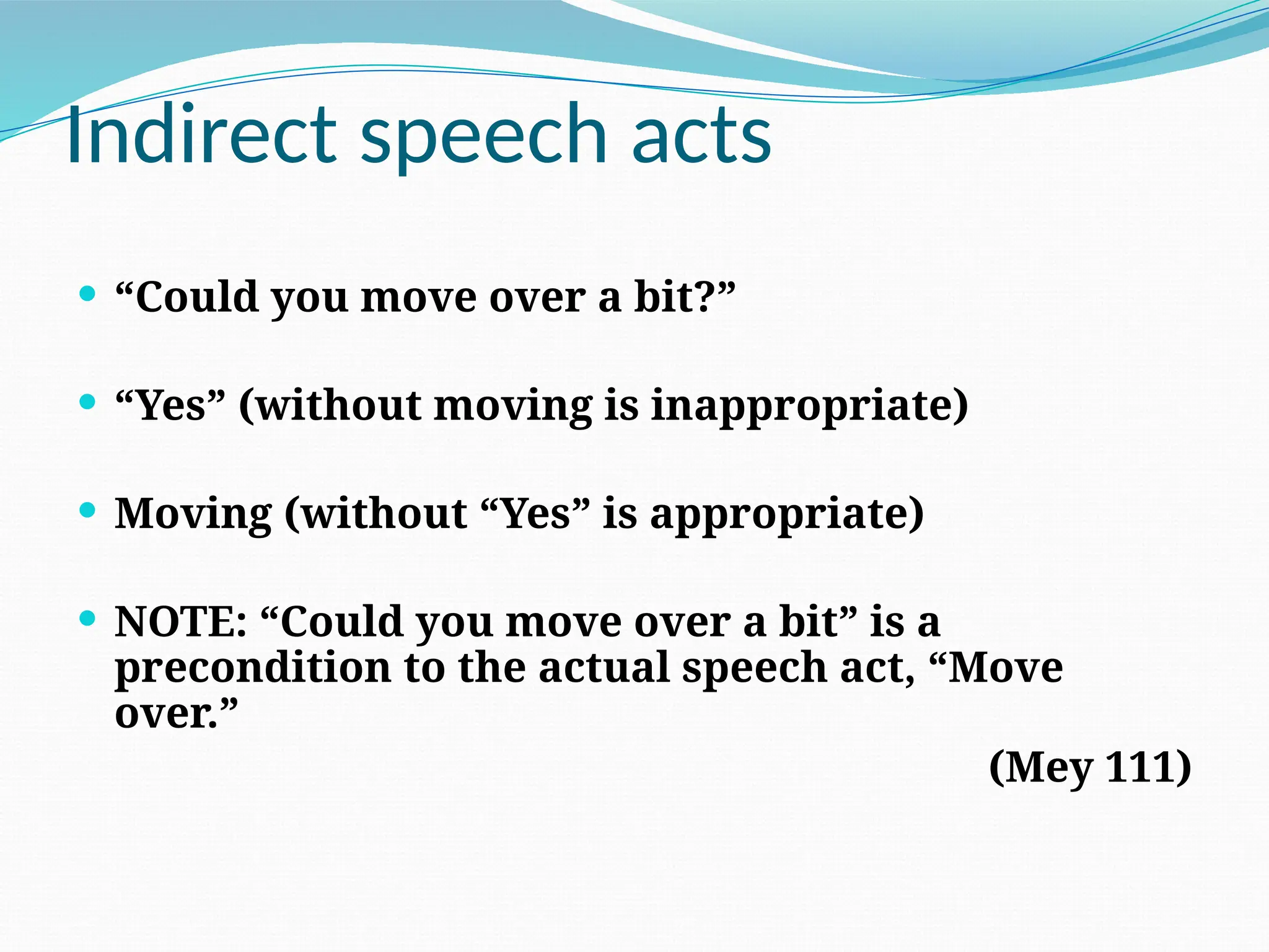 Indirect speech acts
 “Could you move over a bit?”
 “Yes” (without moving is inappropriate)
 Moving (without “Yes” is appropriate)
 NOTE: “Could you move over a bit” is a
precondition to the actual speech act, “Move
over.”
(Mey 111)
 