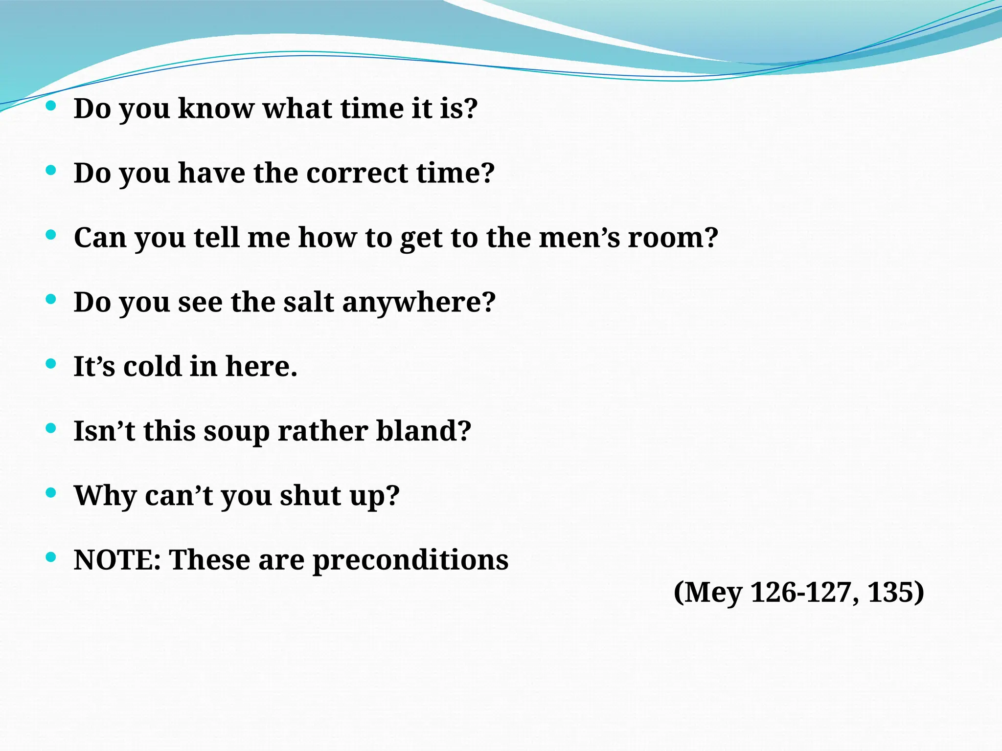  Do you know what time it is?
 Do you have the correct time?
 Can you tell me how to get to the men’s room?
 Do you see the salt anywhere?
 It’s cold in here.
 Isn’t this soup rather bland?
 Why can’t you shut up?
 NOTE: These are preconditions
(Mey 126-127, 135)
 