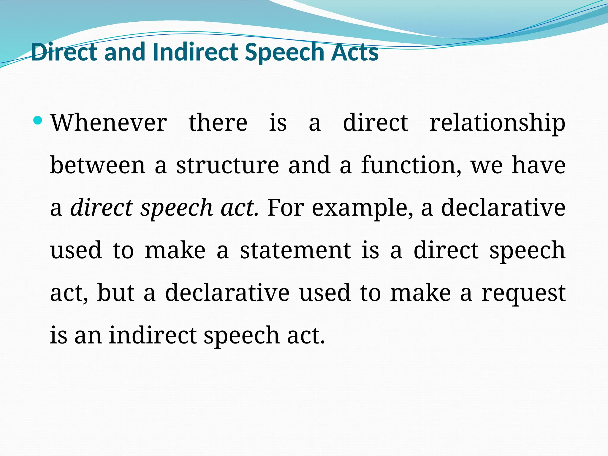 Direct and Indirect Speech Acts
 Whenever there is a direct relationship
between a structure and a function, we have
a direct speech act. For example, a declarative
used to make a statement is a direct speech
act, but a declarative used to make a request
is an indirect speech act.
 