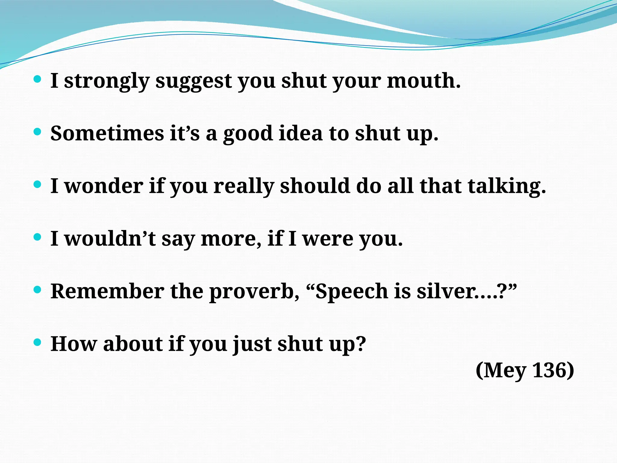  I strongly suggest you shut your mouth.
 Sometimes it’s a good idea to shut up.
 I wonder if you really should do all that talking.
 I wouldn’t say more, if I were you.
 Remember the proverb, “Speech is silver….?”
 How about if you just shut up?
(Mey 136)
 