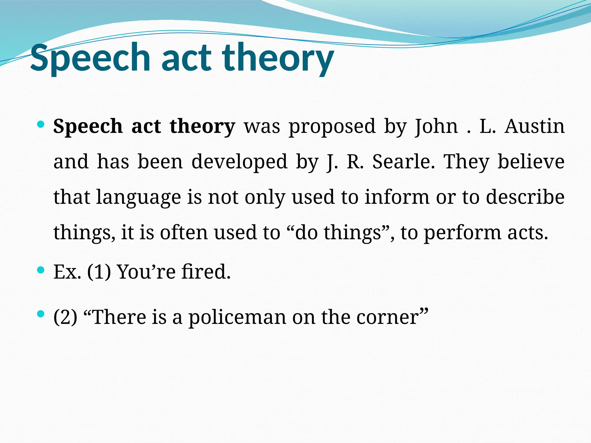 Speech act theory
 Speech act theory was proposed by John . L. Austin
and has been developed by J. R. Searle. They believe
that language is not only used to inform or to describe
things, it is often used to “do things”, to perform acts.
 Ex. (1) You’re fired.
 (2) “There is a policeman on the corner”
 
