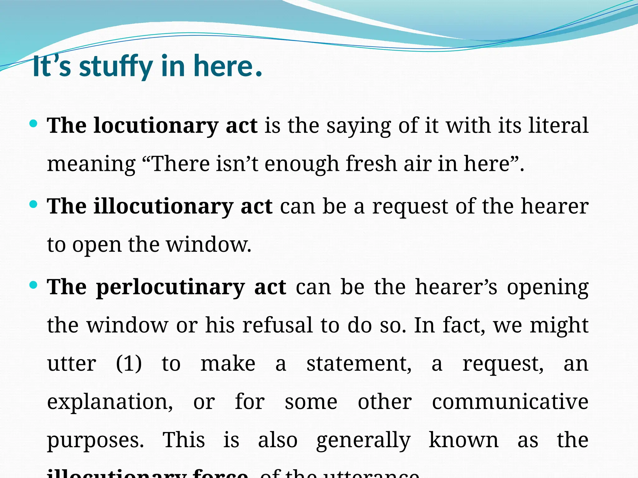 It’s stuffy in here.
 The locutionary act is the saying of it with its literal
meaning “There isn’t enough fresh air in here”.
 The illocutionary act can be a request of the hearer
to open the window.
 The perlocutinary act can be the hearer’s opening
the window or his refusal to do so. In fact, we might
utter (1) to make a statement, a request, an
explanation, or for some other communicative
purposes. This is also generally known as the
 