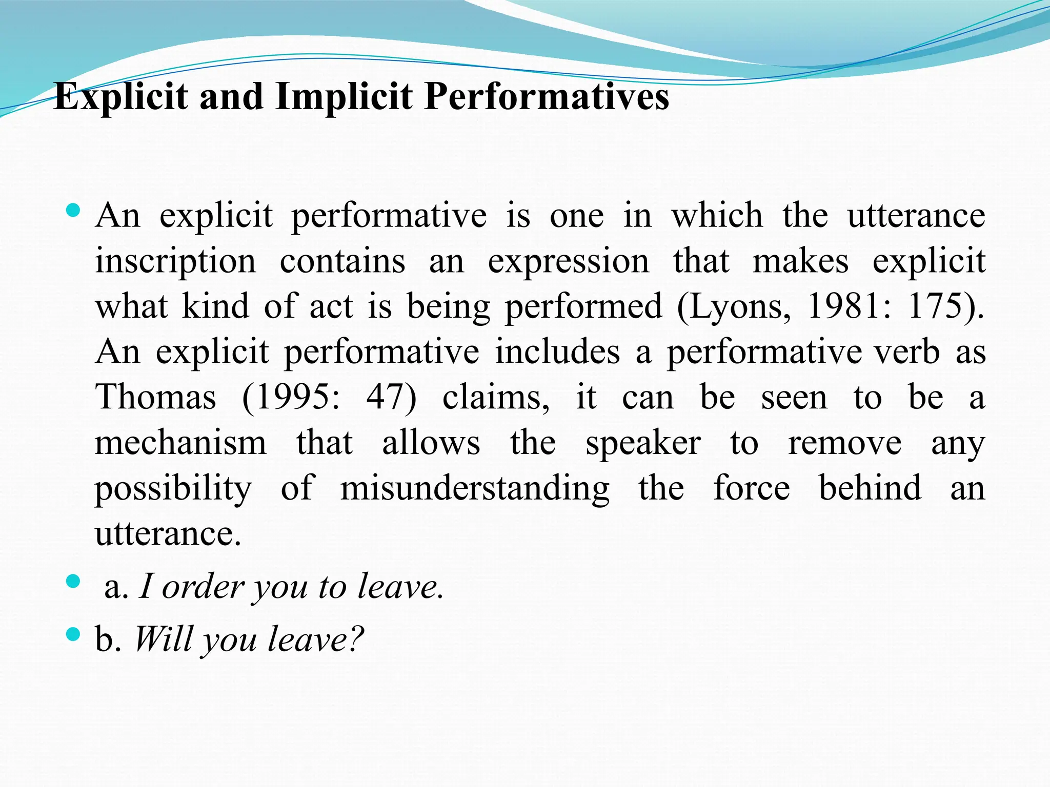 Explicit and Implicit Performatives
 An explicit performative is one in which the utterance
inscription contains an expression that makes explicit
what kind of act is being performed (Lyons, 1981: 175).
An explicit performative includes a performative verb as
Thomas (1995: 47) claims, it can be seen to be a
mechanism that allows the speaker to remove any
possibility of misunderstanding the force behind an
utterance.
 a. I order you to leave.
 b. Will you leave?
 