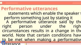 statements which enable the speaker t
perform something just by stating it
Performative utterances
A performative utterance said by the
right person under the right
circumstances results in a change in the
world. Note that certain conditions have
to be met when making a performative
 