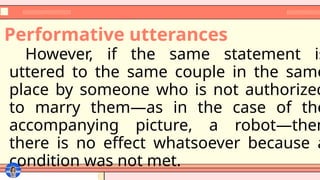 Performative utterances
However, if the same statement is
uttered to the same couple in the same
place by someone who is not authorized
to marry them—as in the case of the
accompanying picture, a robot—then
there is no effect whatsoever because a
condition was not met.
 