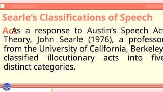 Searle’s Classifications of Speech
Act
As a response to Austin’s Speech Act
Theory, John Searle (1976), a professor
from the University of California, Berkeley,
classified illocutionary acts into five
distinct categories.
 