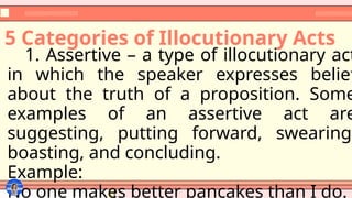 5 Categories of Illocutionary Acts
1. Assertive – a type of illocutionary act
in which the speaker expresses belief
about the truth of a proposition. Some
examples of an assertive act are
suggesting, putting forward, swearing,
boasting, and concluding.
Example:
No one makes better pancakes than I do.
 
