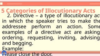 5 Categories of Illocutionary Acts
2. Directive – a type of illocutionary act
in which the speaker tries to make the
addressee perform an action. Some
examples of a directive act are asking,
ordering, requesting, inviting, advising,
and begging.
Example:
Please close the door.
 