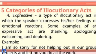 5 Categories of Illocutionary Acts
4. Expressive – a type of illocutionary act in
which the speaker expresses his/her feelings or
emotional reactions. Some examples of an
expressive act are thanking, apologizing
welcoming, and deploring.
Example:
I am so sorry for not helping out in our group
 