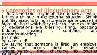 5 Categories of Illocutionary Acts
5. Declaration – a type of illocutionary act which
brings a change in the external situation. Simply
put, declarations bring into existence or cause the
state of affairs which they refer to. Some examples
of declarations are blessing, firing, baptizing
bidding, passing a sentence, and
excommunicating.
Example:
You are fired!
(By saying that someone is fired, an employer
causes or brings about the person’s
unemployment, thus changing his externa
 