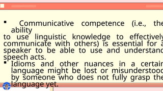  Communicative competence (i.e., the
ability
to use linguistic knowledge to effectively
communicate with others) is essential for a
speaker to be able to use and understand
speech acts.
 Idioms and other nuances in a certain
language might be lost or misunderstood
by someone who does not fully grasp the
language yet.
 