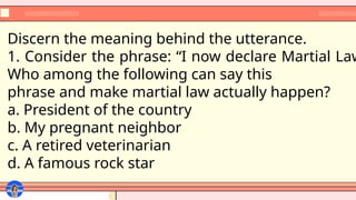 Discern the meaning behind the utterance.
1. Consider the phrase: “I now declare Martial Law
Who among the following can say this
phrase and make martial law actually happen?
a. President of the country
b. My pregnant neighbor
c. A retired veterinarian
d. A famous rock star
 