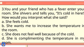 3.You and your friend who has a fever enter your
room. She shivers and tells you, “It’s cold in here!”
How would you interpret what she said?
a. She feels cold.
b. She wants me to increase the temperature in
the room.
c. She does not feel well because of the cold.
d. She is complimenting the temperature in my
room.
 