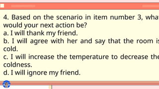 4. Based on the scenario in item number 3, what
would your next action be?
a. I will thank my friend.
b. I will agree with her and say that the room is
cold.
c. I will increase the temperature to decrease the
coldness.
d. I will ignore my friend.
 