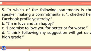 5. In which of the following statements is the
speaker making a commitment? a. “I checked her
Facebook profile yesterday.”
b. “I’m in love and I’m happy!”
c. “I promise to love you for better or for worse.”
d. “I think following my suggestion will get us a
high grade.”
 