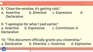 8. "Close the window, it’s getting cold.“
a. Assertive b. Directive c. Expressive d.
Declarative
9. "I apologize for what I said earlier.“
a. Assertive b. Expressive c. Commissive d.
Declarative
10. "This document officially grants you citizenship.“
a. Declarative b. Directive c. Assertive d. Expressive
 