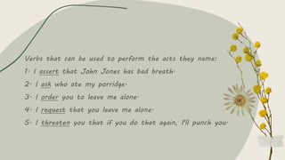 Verbs that can be used to perform the acts they name:
1. I assert that John Jones has bad breath.
2. I ask who ate my porridge.
3. I order you to leave me alone.
4. I request that you leave me alone.
5. I threaten you that if you do that again, I'll punch you.
 