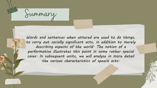 Words and sentences when uttered are used to do things,
to carry out socially significant acts, in addition to merely
describing aspects of the world. The notion of a
performative illustrates this point in some rather special
cases. In subsequent units, we will analyse in more detail
the various characteristics of speech acts.
 