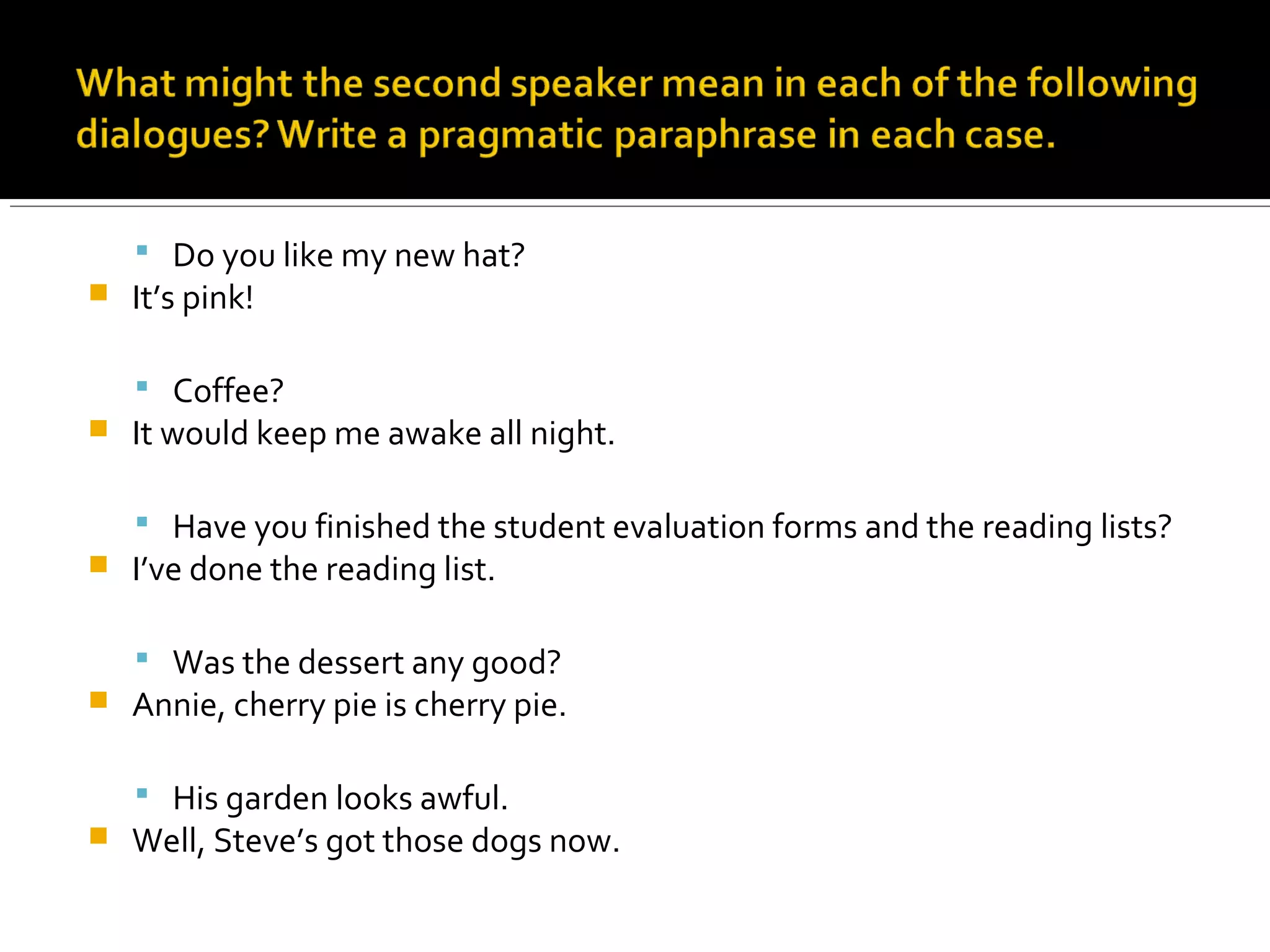  Do you like my new hat?
 It’s pink!
 Coffee?
 It would keep me awake all night.
 Have you finished the student evaluation forms and the reading lists?
 I’ve done the reading list.
 Was the dessert any good?
 Annie, cherry pie is cherry pie.
 His garden looks awful.
 Well, Steve’s got those dogs now.
 