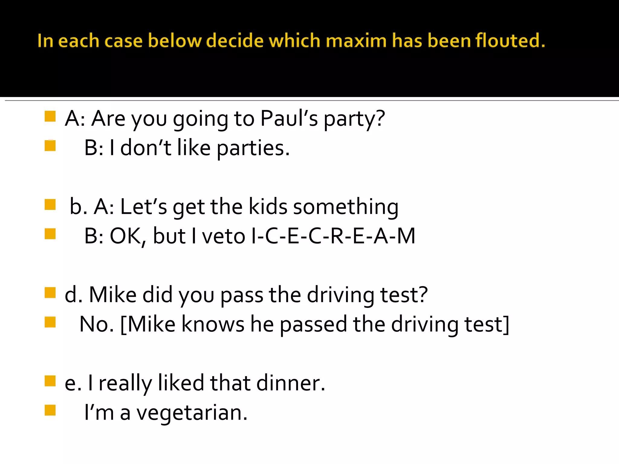  A: Are you going to Paul’s party?
 B: I don’t like parties.
 b. A: Let’s get the kids something
 B: OK, but I veto I-C-E-C-R-E-A-M
 d. Mike did you pass the driving test?
 No. [Mike knows he passed the driving test]
 e. I really liked that dinner.
 I’m a vegetarian.
 