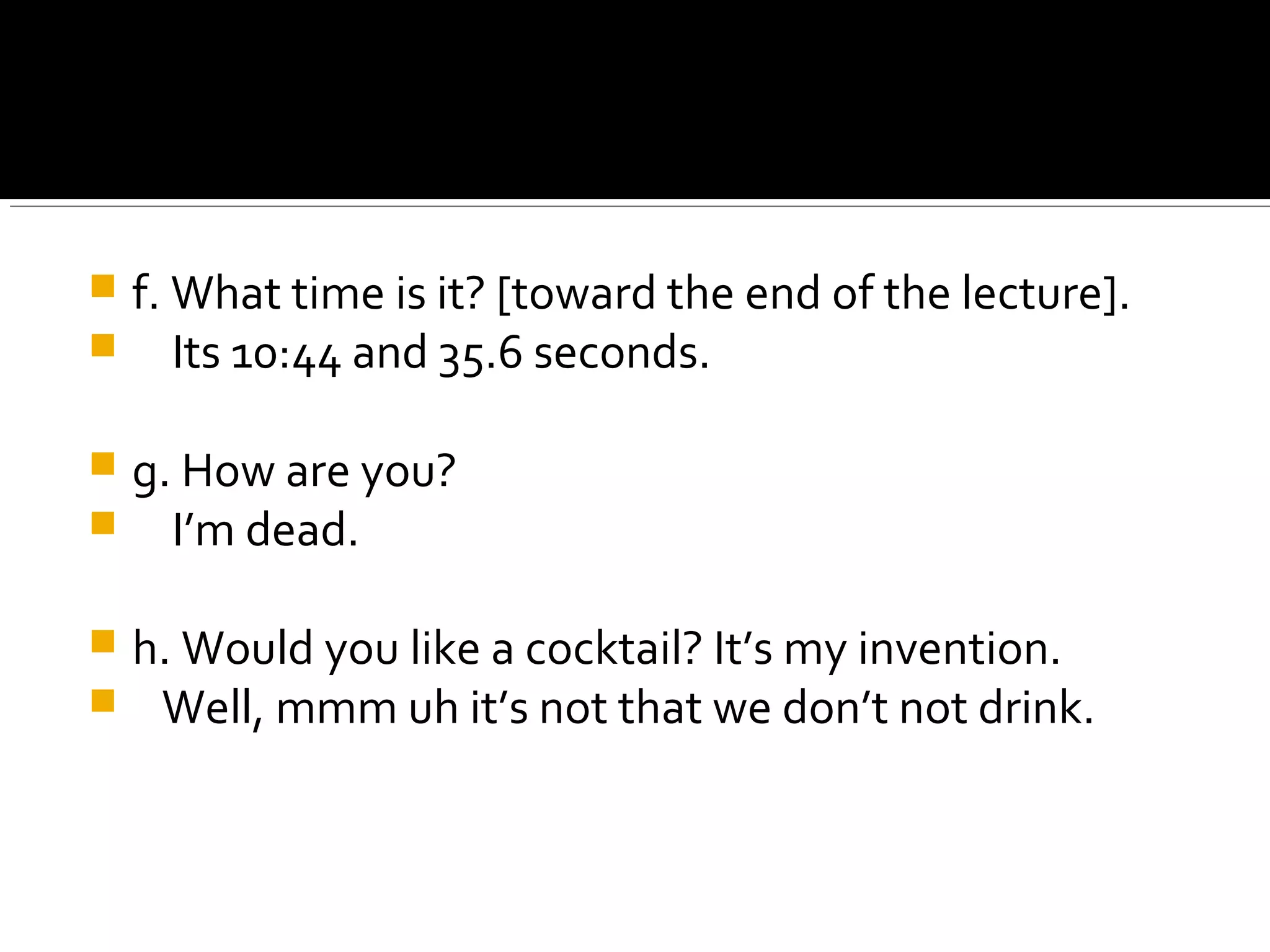  f. What time is it? [toward the end of the lecture].
 Its 10:44 and 35.6 seconds.
 g. How are you?
 I’m dead.
 h. Would you like a cocktail? It’s my invention.
 Well, mmm uh it’s not that we don’t not drink.
 