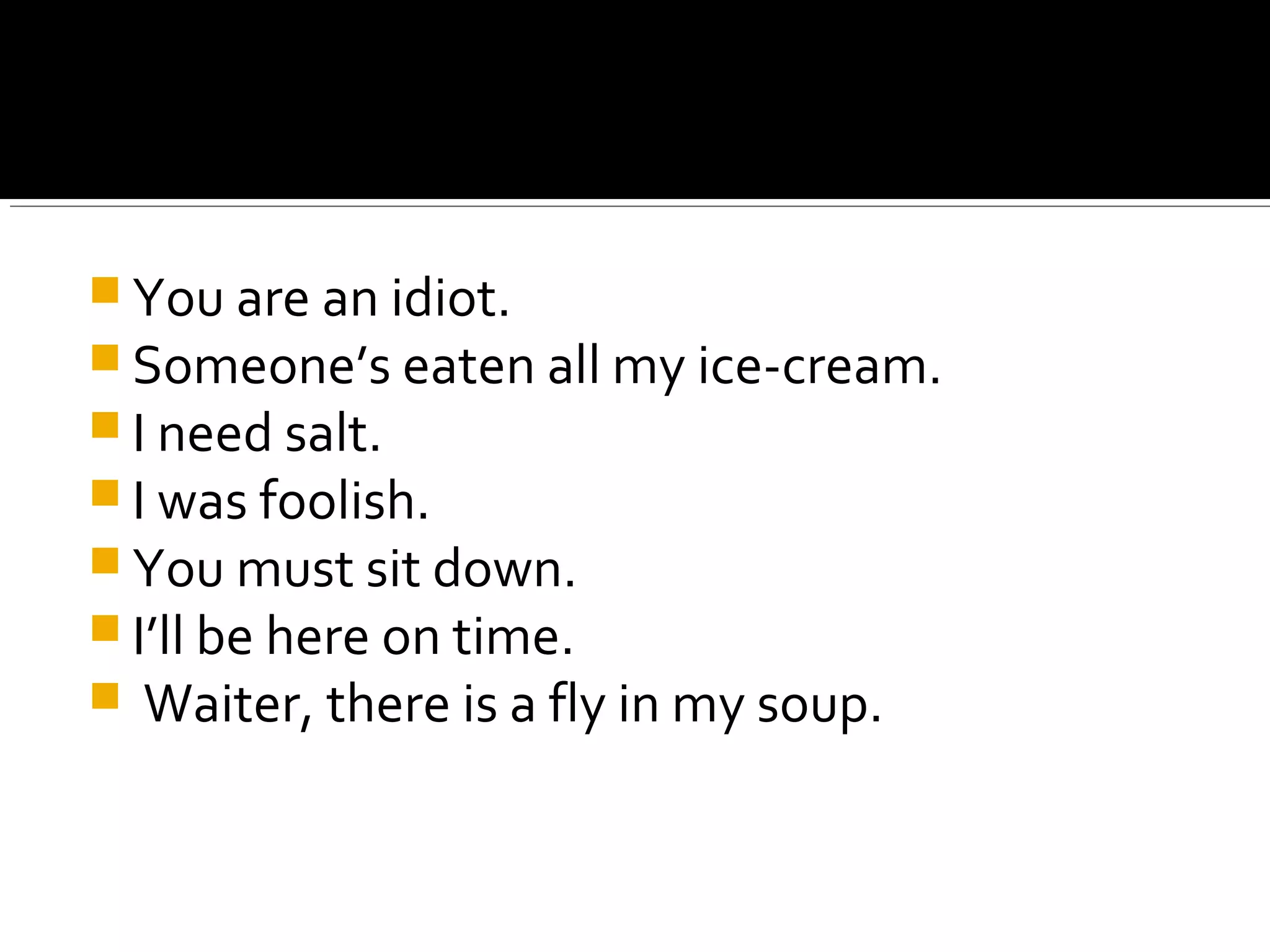  You are an idiot.
 Someone’s eaten all my ice-cream.
 I need salt.
 I was foolish.
 You must sit down.
 I’ll be here on time.
 Waiter, there is a fly in my soup.
 