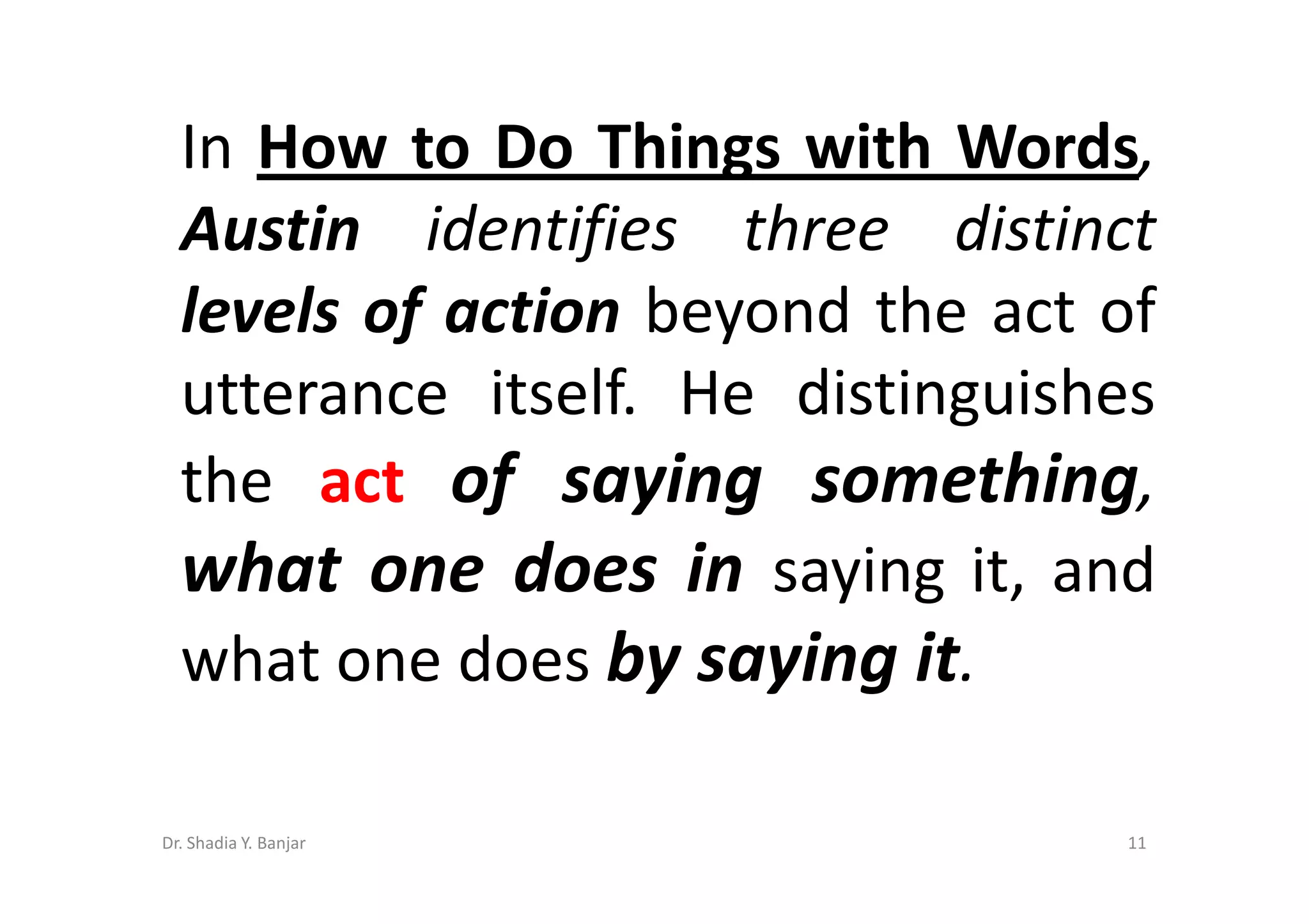 In How to Do Things with Words,
  Austin identifies three distinct
  levels of action beyond the act of
  utterance itself. He distinguishes
  the act of saying something,
  what one does in saying it, and
  what one does by saying it.

Dr. Shadia Y. Banjar               11
 