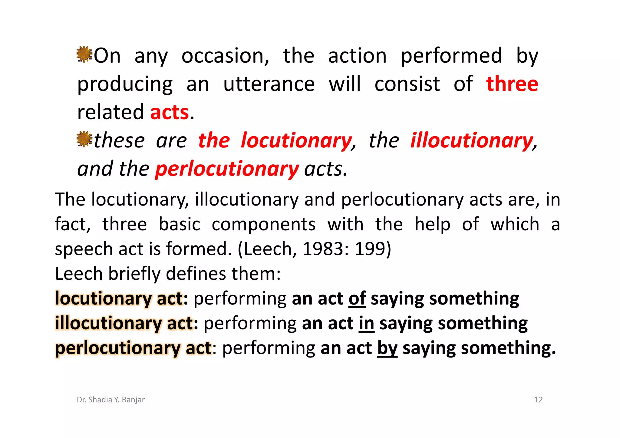 On any occasion, the action performed by
  producing an utterance will consist of three
  related acts.
    these are the locutionary, the illocutionary,
  and the perlocutionary acts.
The locutionary, illocutionary and perlocutionary acts are, in
fact, three basic components with the help of which a
speech act is formed. (Leech, 1983: 199)
Leech briefly defines them:
locutionary act: performing an act of saying something
illocutionary act: performing an act in saying something
perlocutionary act: performing an act by saying something.

  Dr. Shadia Y. Banjar                                    12
 