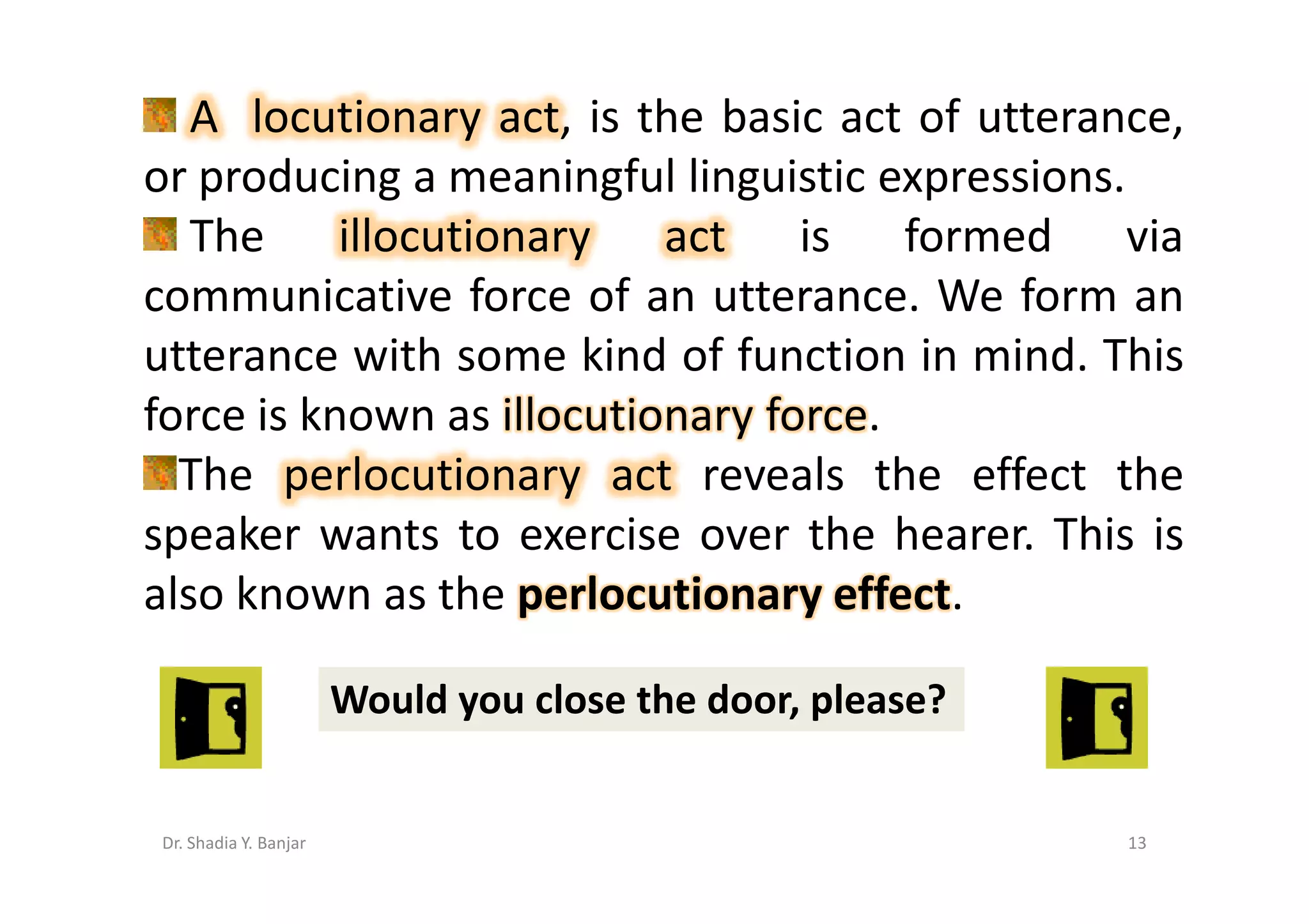 A locutionary act, is the basic act of utterance,
or producing a meaningful linguistic expressions.
   The illocutionary act is formed via
communicative force of an utterance. We form an
utterance with some kind of function in mind. This
force is known as illocutionary force.
  The perlocutionary act reveals the effect the
speaker wants to exercise over the hearer. This is
also known as the perlocutionary effect.

                       Would you close the door, please?


Dr. Shadia Y. Banjar                                       13
 