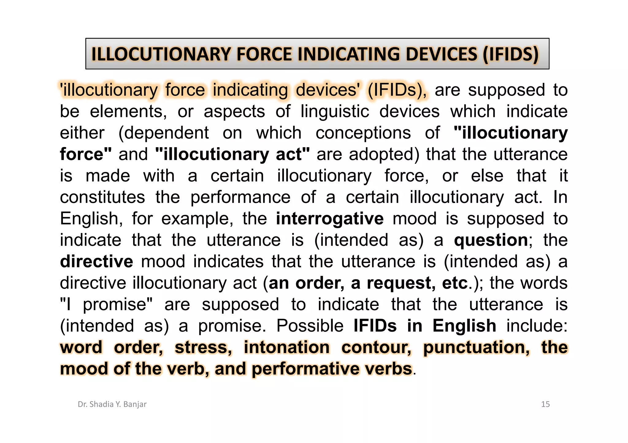 ILLOCUTIONARY FORCE INDICATING DEVICES (IFIDS)
'illocutionary force indicating devices' (IFIDs), are supposed to
be elements, or aspects of linguistic devices which indicate
either (dependent on which conceptions of "illocutionary
force" and "illocutionary act" are adopted) that the utterance
is made with a certain illocutionary force, or else that it
constitutes the performance of a certain illocutionary act. In
English, for example, the interrogative mood is supposed to
indicate that the utterance is (intended as) a question; the
directive mood indicates that the utterance is (intended as) a
directive illocutionary act (an order, a request, etc.); the words
"I promise" are supposed to indicate that the utterance is
(intended as) a promise. Possible IFIDs in English include:
word order, stress, intonation contour, punctuation, the
mood of the verb, and performative verbs.
  Dr. Shadia Y. Banjar                                        15
 