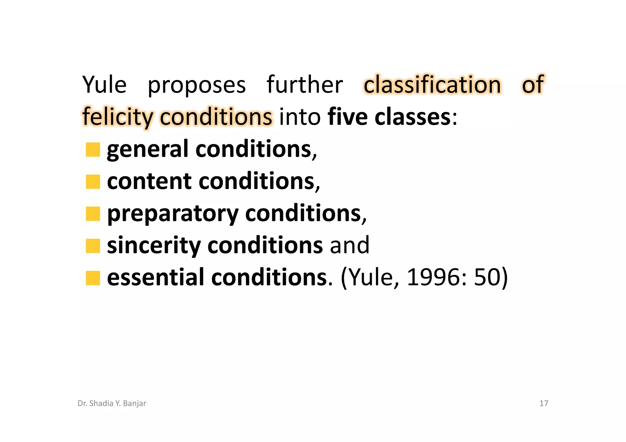 Yule proposes further classification of
 felicity conditions into five classes:
    general conditions,
    content conditions,
    preparatory conditions,
    sincerity conditions and
    essential conditions. (Yule, 1996: 50)



Dr. Shadia Y. Banjar                     17
 