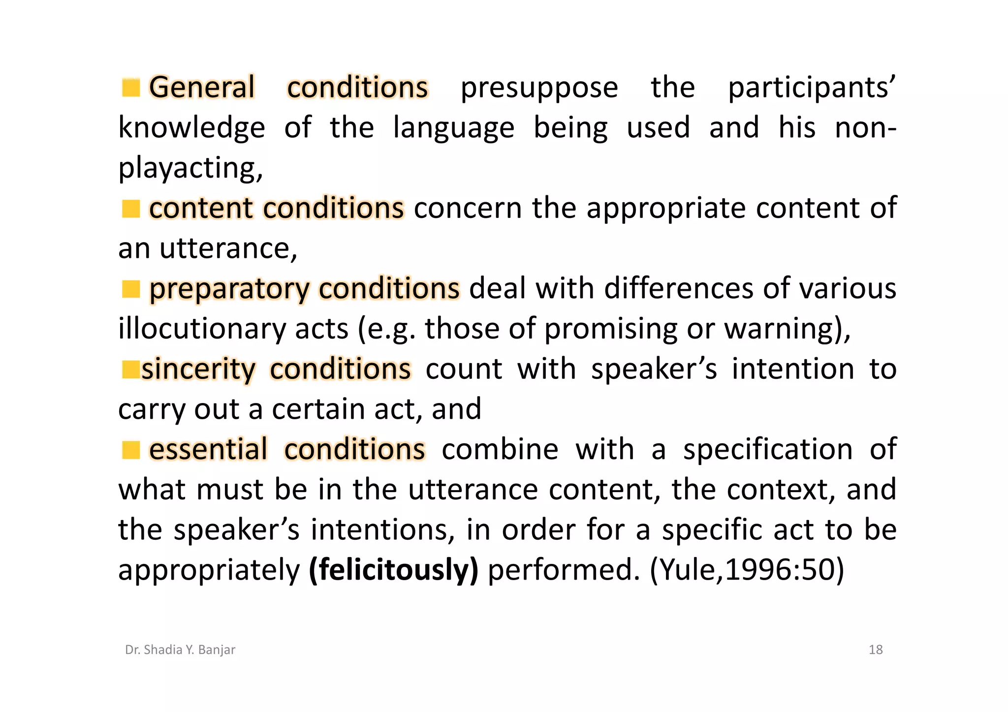 General conditions presuppose the participants’
knowledge of the language being used and his non-
playacting,
    content conditions concern the appropriate content of
an utterance,
    preparatory conditions deal with differences of various
illocutionary acts (e.g. those of promising or warning),
   sincerity conditions count with speaker’s intention to
carry out a certain act, and
    essential conditions combine with a specification of
what must be in the utterance content, the context, and
the speaker’s intentions, in order for a specific act to be
appropriately (felicitously) performed. (Yule,1996:50)

Dr. Shadia Y. Banjar                                    18
 