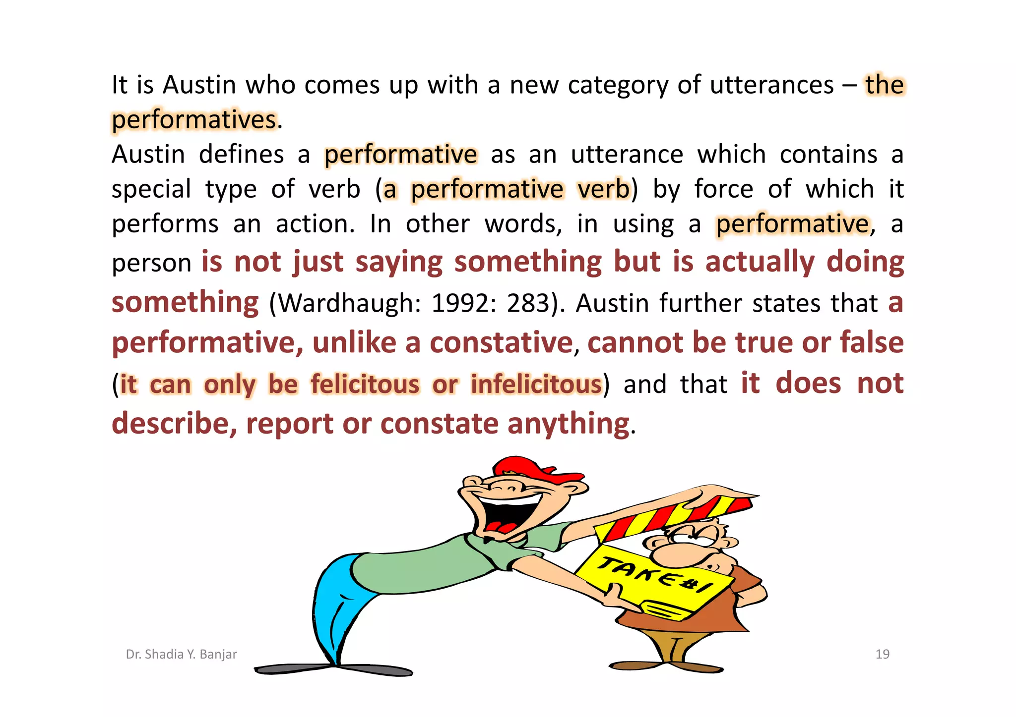 It is Austin who comes up with a new category of utterances – the
performatives.
Austin defines a performative as an utterance which contains a
special type of verb (a performative verb) by force of which it
performs an action. In other words, in using a performative, a
person is not just saying something but is actually doing
something (Wardhaugh: 1992: 283). Austin further states that a
performative, unlike a constative, cannot be true or false
(it can only be felicitous or infelicitous) and that it does not
describe, report or constate anything.




 Dr. Shadia Y. Banjar                                         19
 