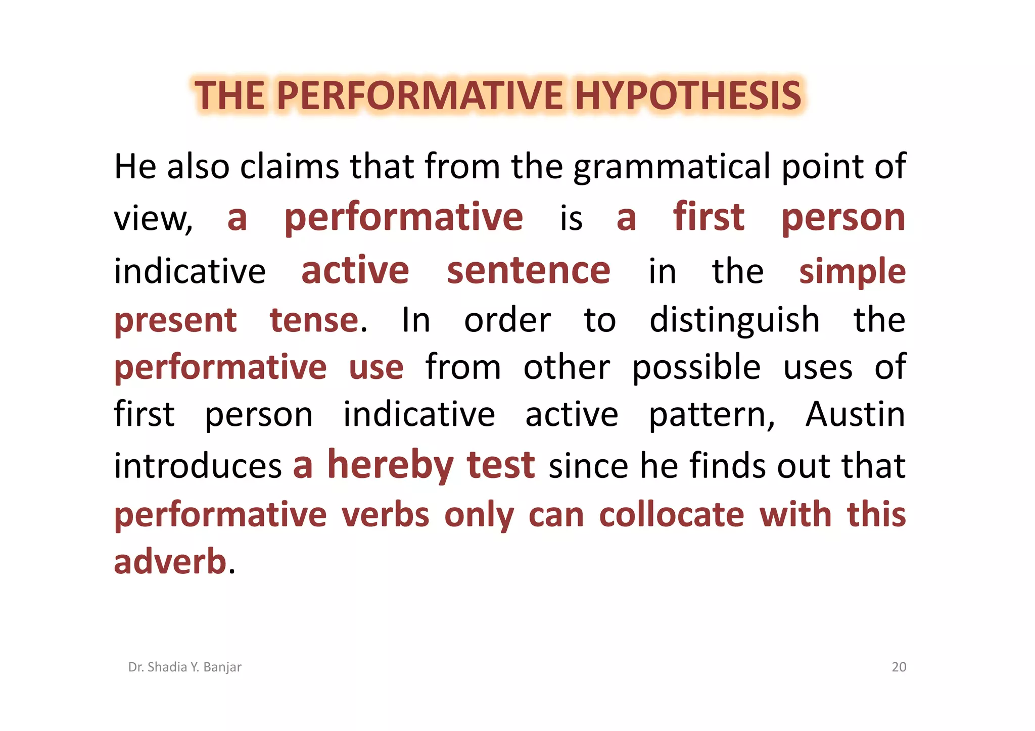 THE PERFORMATIVE HYPOTHESIS
He also claims that from the grammatical point of
view, a performative is a first person
indicative active sentence in the simple
present tense. In order to distinguish the
performative use from other possible uses of
first person indicative active pattern, Austin
introduces a hereby test since he finds out that
performative verbs only can collocate with this
adverb.

Dr. Shadia Y. Banjar                            20
 