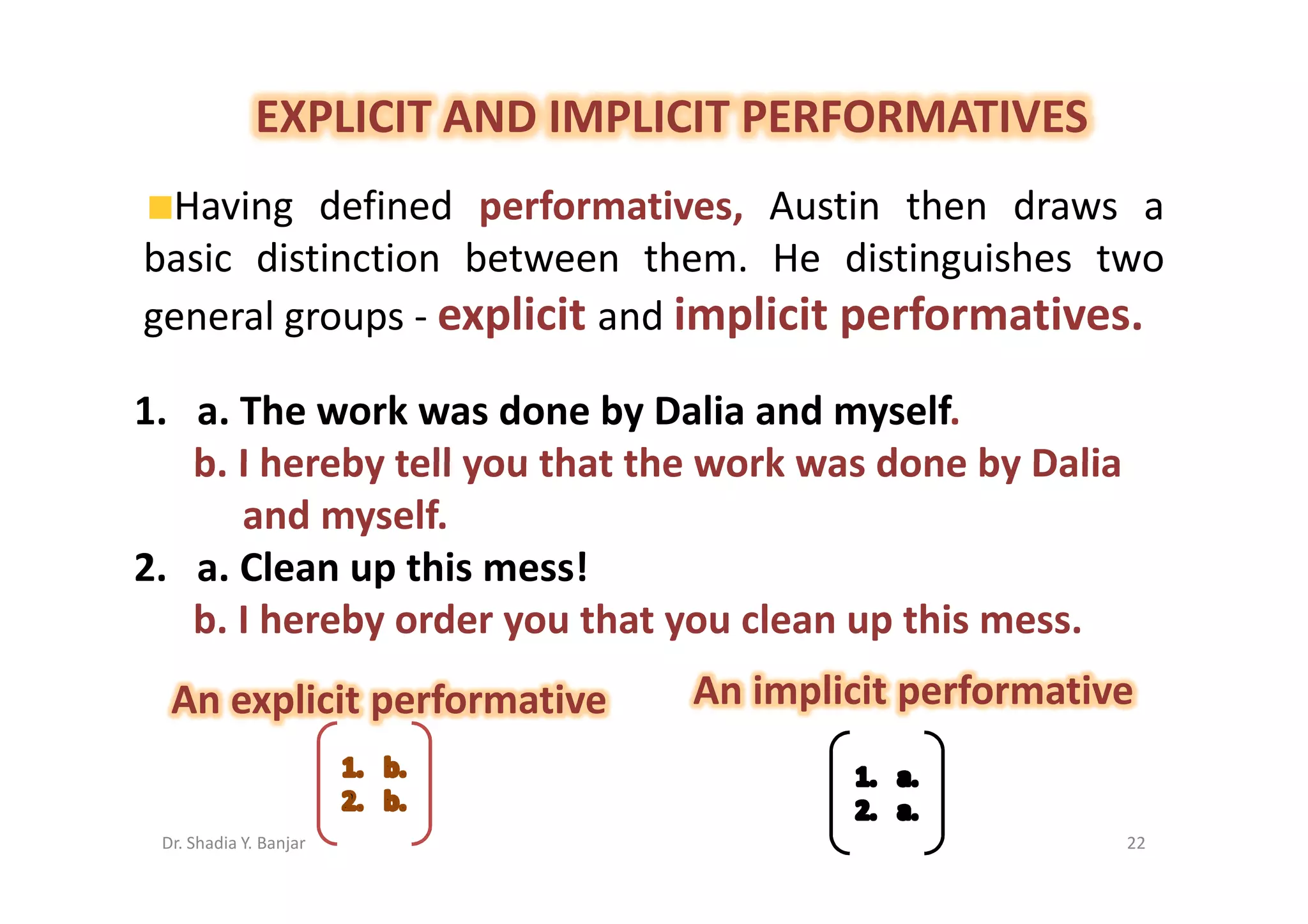 EXPLICIT AND IMPLICIT PERFORMATIVES
 Having defined performatives, Austin then draws a
basic distinction between them. He distinguishes two
general groups - explicit and implicit performatives.

1. a. The work was done by Dalia and myself.
   b. I hereby tell you that the work was done by Dalia
      and myself.
2. a. Clean up this mess!
   b. I hereby order you that you clean up this mess.
  An explicit performative     An implicit performative


 Dr. Shadia Y. Banjar                                     22
 
