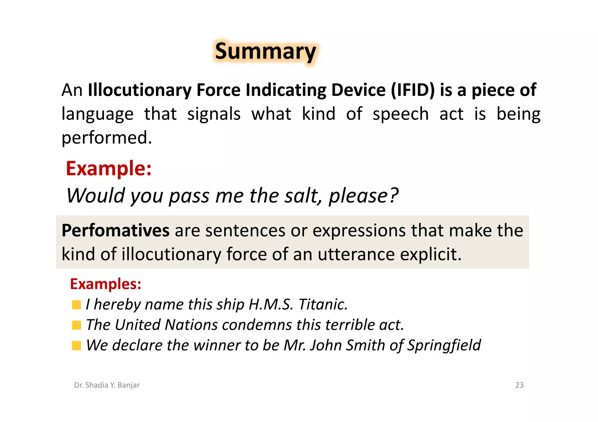 Summary
An Illocutionary Force Indicating Device (IFID) is a piece of
language that signals what kind of speech act is being
performed.
Example:
Would you pass me the salt, please?
Perfomatives are sentences or expressions that make the
kind of illocutionary force of an utterance explicit.
 Examples:
   I hereby name this ship H.M.S. Titanic.
   The United Nations condemns this terrible act.
   We declare the winner to be Mr. John Smith of Springfield

 Dr. Shadia Y. Banjar                                          23
 