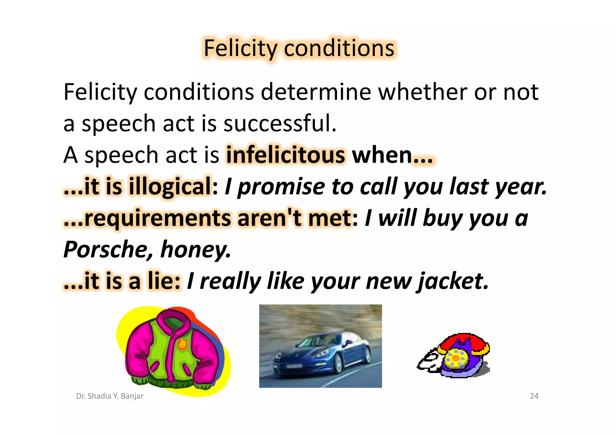 Felicity conditions
Felicity conditions determine whether or not
a speech act is successful.
A speech act is infelicitous when...
...it is illogical: I promise to call you last year.
...requirements aren't met: I will buy you a
Porsche, honey.
...it is a lie: I really like your new jacket.



 Dr. Shadia Y. Banjar                             24
 