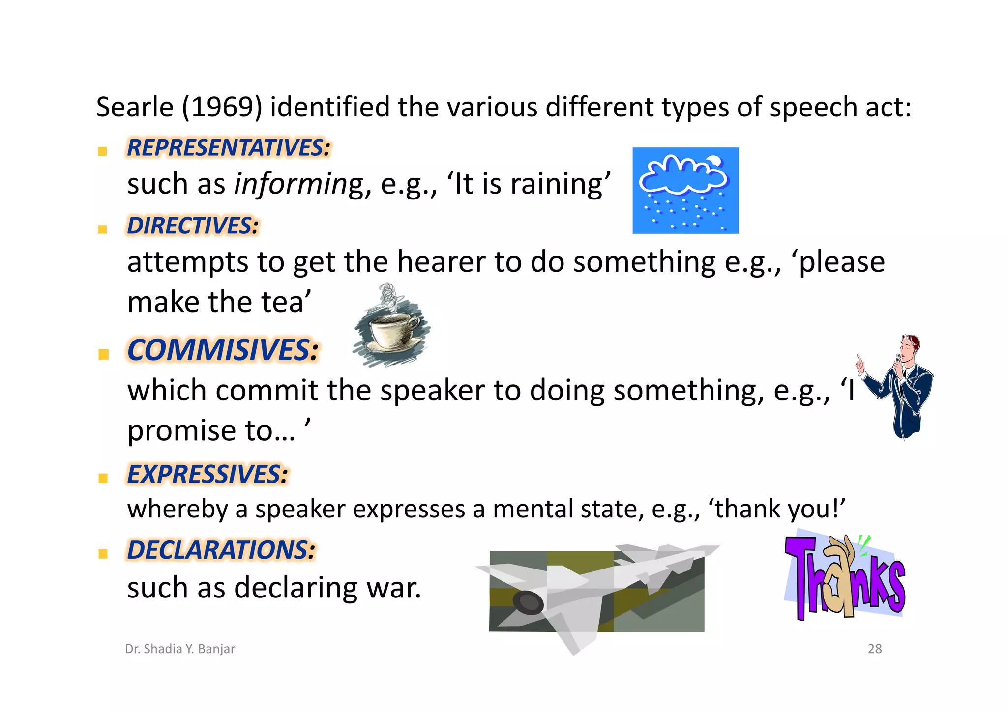 Searle (1969) identified the various different types of speech act:
  REPRESENTATIVES:
  such as informing, e.g., ‘It is raining’
  DIRECTIVES:
  attempts to get the hearer to do something e.g., ‘please
  make the tea’
  COMMISIVES:
  which commit the speaker to doing something, e.g., ‘I
  promise to… ’
  EXPRESSIVES:
  whereby a speaker expresses a mental state, e.g., ‘thank you!’
  DECLARATIONS:
  such as declaring war.
  Dr. Shadia Y. Banjar                                             28
 