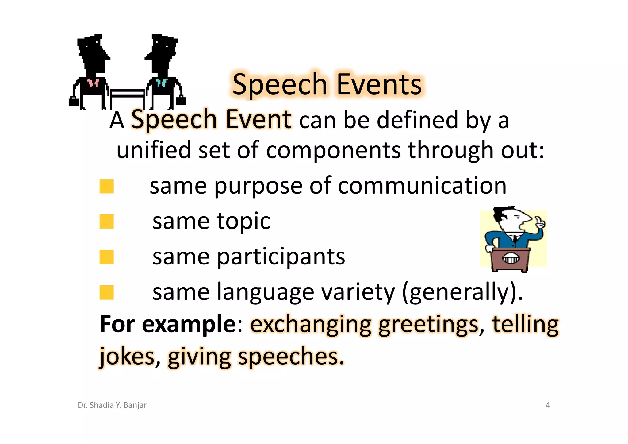 Speech Events
       A Speech Event can be defined by a
        unified set of components through out:
           same purpose of communication
           same topic
           same participants
           same language variety (generally).
      For example: exchanging greetings, telling
      jokes, giving speeches.
Dr. Shadia Y. Banjar                          4
 