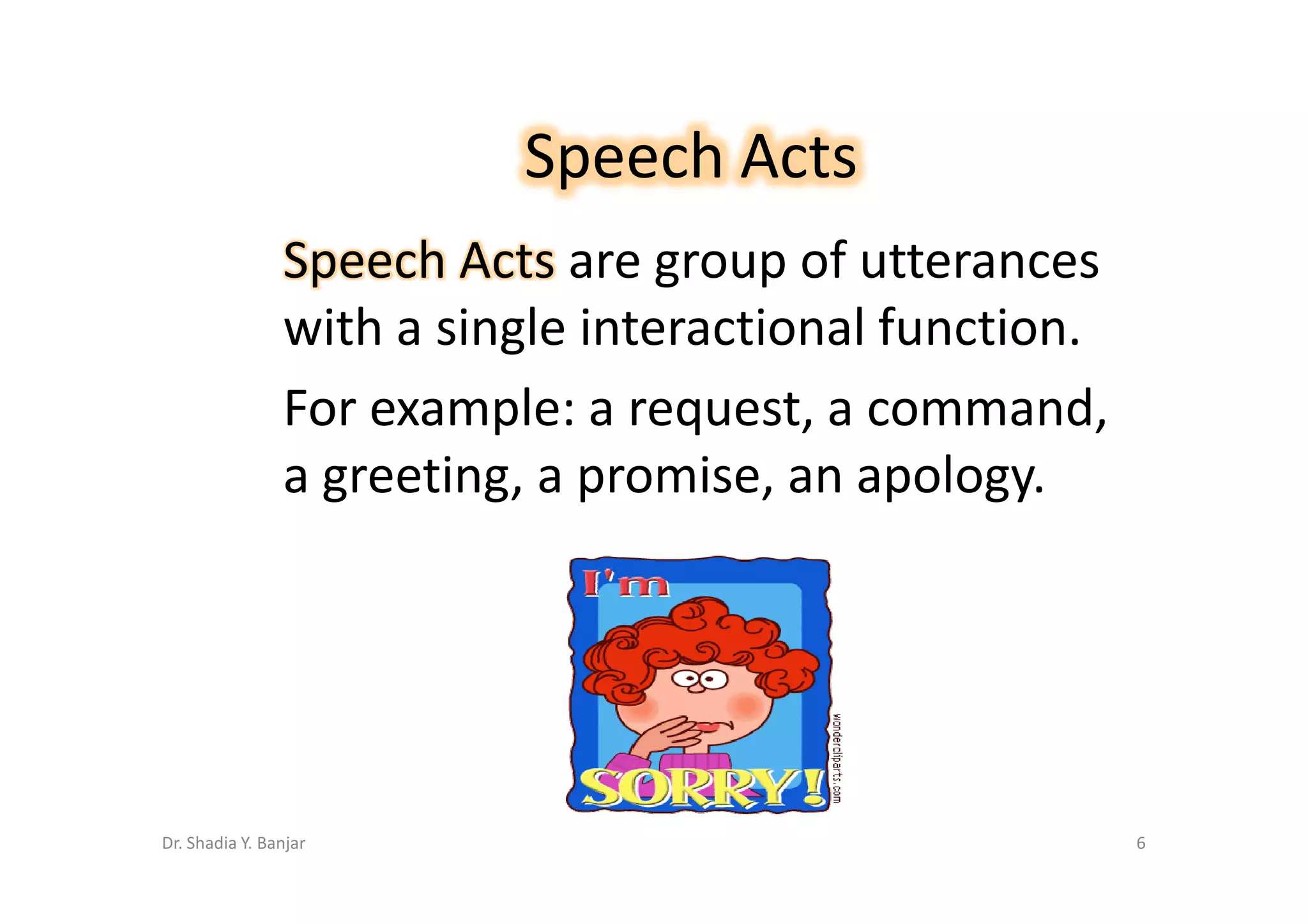 Speech Acts
                Speech Acts are group of utterances
                with a single interactional function.
                For example: a request, a command,
                a greeting, a promise, an apology.




Dr. Shadia Y. Banjar                                    6
 