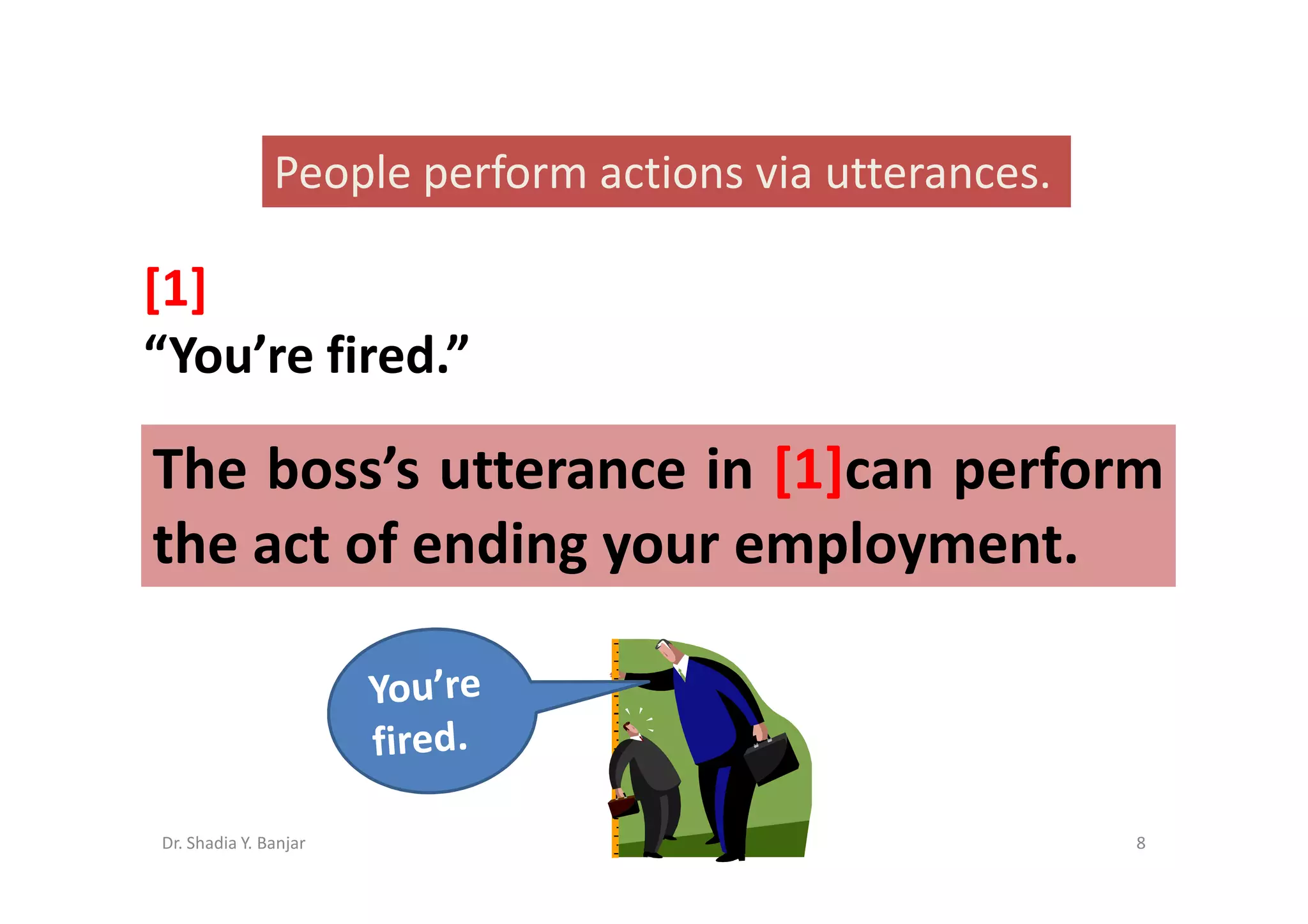 People perform actions via utterances.

[1]
“You’re fired.”

The boss’s utterance in [1]can perform
the act of ending your employment.



Dr. Shadia Y. Banjar                                    8
 