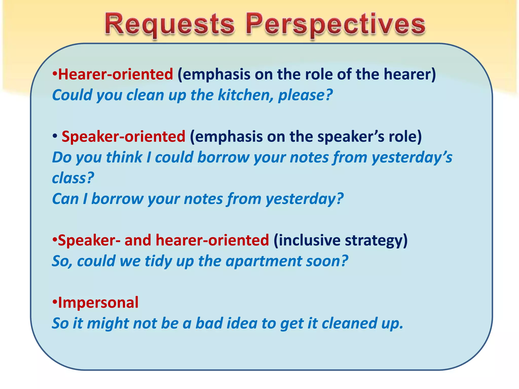 •Hearer-oriented (emphasis on the role of the hearer)
Could you clean up the kitchen, please?
• Speaker-oriented (emphasis on the speaker’s role)
Do you think I could borrow your notes from yesterday’s
class?
Can I borrow your notes from yesterday?
•Speaker- and hearer-oriented (inclusive strategy)
So, could we tidy up the apartment soon?
•Impersonal
So it might not be a bad idea to get it cleaned up.
 