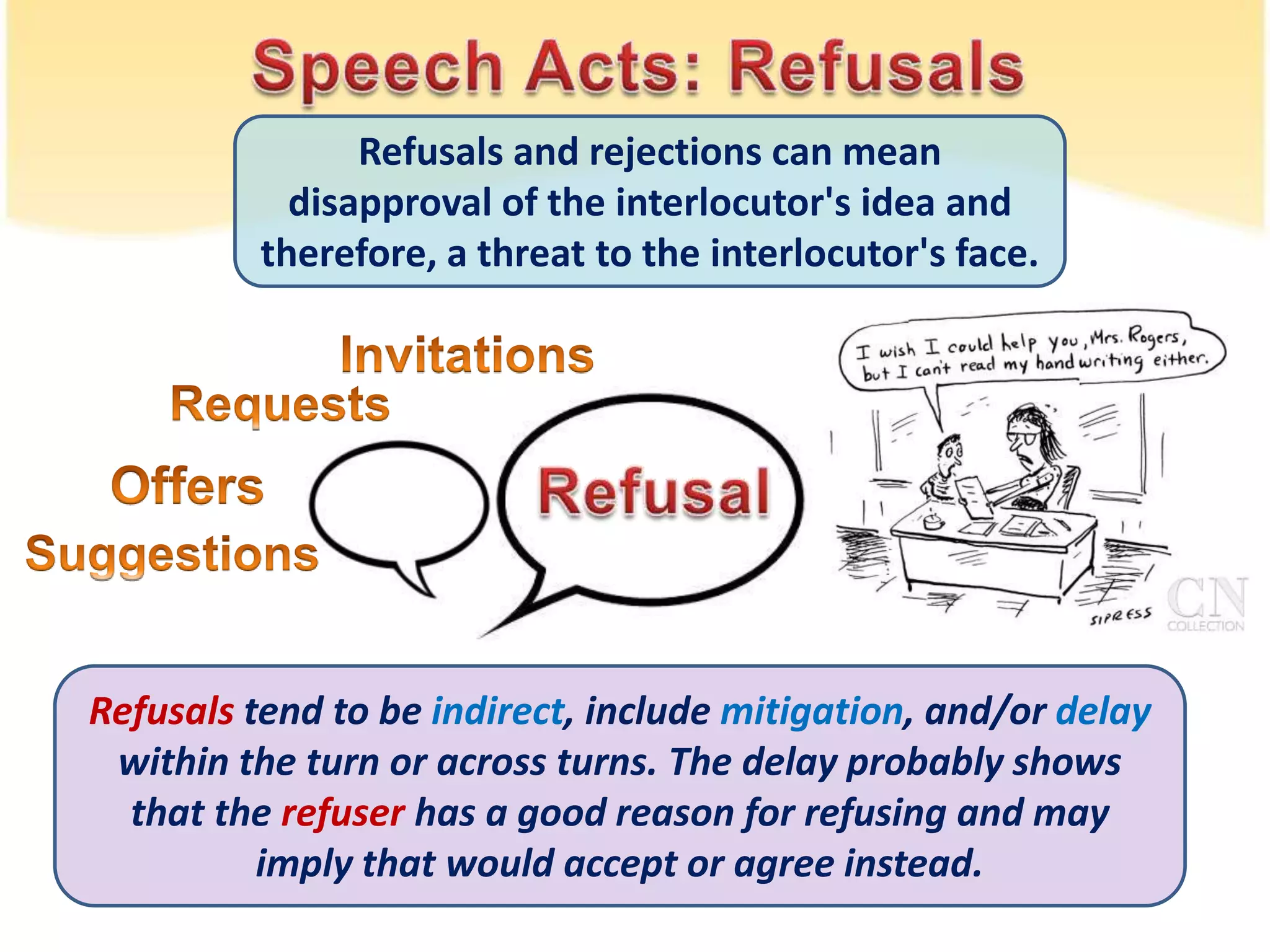 Refusals and rejections can mean
disapproval of the interlocutor's idea and
therefore, a threat to the interlocutor's face.
Refusals tend to be indirect, include mitigation, and/or delay
within the turn or across turns. The delay probably shows
that the refuser has a good reason for refusing and may
imply that would accept or agree instead.
 