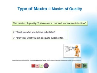 T
Type of Maxim – Maxim of Quality
MA
The maxim of quality: Try to make a true and sincere contribution”
Daniel Vanderveken and Susumu Kubo, 1984, ESSAYS IN SPEECH ACT THEORY, JOHN BENJAMINS PUBLISHING COMPANY AMSTERDAM/ PHILADELPHIAp. P.21.
 “Don’t say what you believe to be false.”
 “Don’t say what you lack adequate evidence for.
 