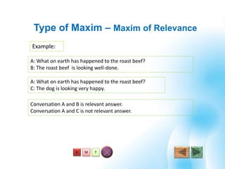 T
Example:
Type of Maxim – Maxim of Relevance
MA
A: What on earth has happened to the roast beef?
C: The dog is looking very happy.
A: What on earth has happened to the roast beef?
B: The roast beef is looking well-done.
Conversation A and B is relevant answer.
Conversation A and C is not relevant answer.
 