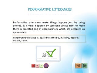 Performative utterances make things happen just by being
uttered. It is valid if spoken by someone whose right to make
them is accepted and in circumstances which are accepted as
appropriate.
T
PERFORMATIVE UTTERANCES
Performative utterance associated with the bid, marrying, declare a
mistrial, so on.
MA
 