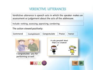 Verdictive utterance is speech acts in which the speaker makes an
assessment or judgement about the acts of the addressee.
Include: ranking, assessing, appraising, condoning.
The action viewed positively:
Commend Compliment Congratulate
I congratulate you for
performing so well
Praise honor
T
VERDICTIVE UTTERANCES
MA
 